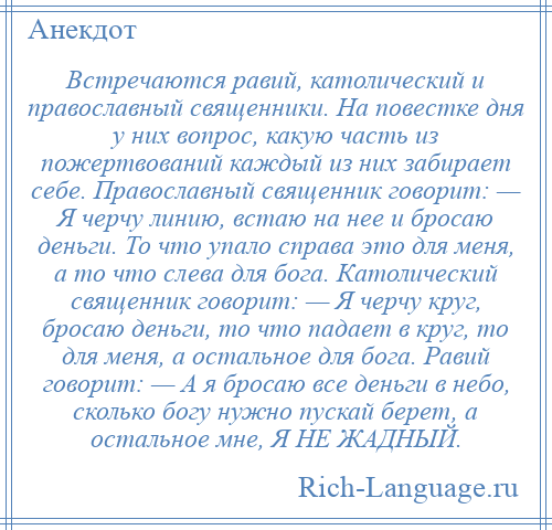 
    Встречаются равий, католический и православный священники. На повестке дня у них вопрос, какую часть из пожертвований каждый из них забирает себе. Православный священник говорит: — Я черчу линию, встаю на нее и бросаю деньги. То что упало справа это для меня, а то что слева для бога. Католический священник говорит: — Я черчу круг, бросаю деньги, то что падает в круг, то для меня, а остальное для бога. Равий говорит: — А я бросаю все деньги в небо, сколько богу нужно пускай берет, а остальное мне, Я НЕ ЖАДНЫЙ.