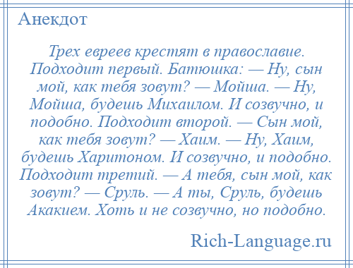 
    Трех евреев крестят в православие. Подходит первый. Батюшка: — Ну, сын мой, как тебя зовут? — Мойша. — Ну, Мойша, будешь Михаилом. И созвучно, и подобно. Подходит второй. — Сын мой, как тебя зовут? — Хаим. — Ну, Хаим, будешь Харитоном. И созвучно, и подобно. Подходит третий. — А тебя, сын мой, как зовут? — Сруль. — А ты, Сруль, будешь Акакием. Хоть и не созвучно, но подобно.