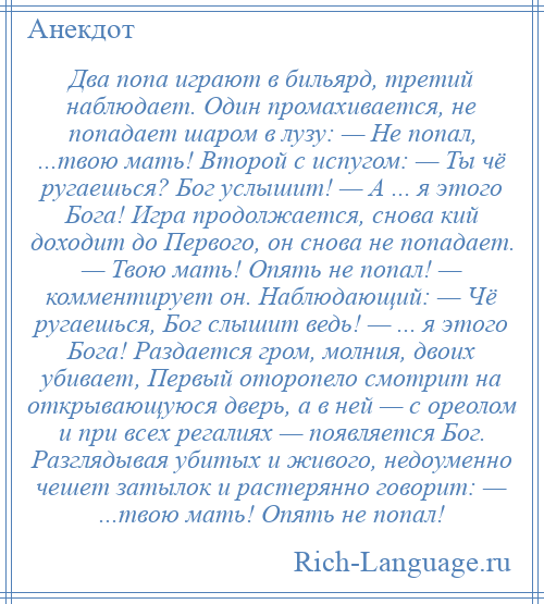 
    Два попа играют в бильярд, третий наблюдает. Один промахивается, не попадает шаром в лузу: — Не попал, ...твою мать! Второй с испугом: — Ты чё ругаешься? Бог услышит! — А ... я этого Бога! Игра продолжается, снова кий доходит до Первого, он снова не попадает. — Твою мать! Опять не попал! — комментирует он. Наблюдающий: — Чё ругаешься, Бог слышит ведь! — ... я этого Бога! Раздается гром, молния, двоих убивает, Первый оторопело смотрит на открывающуюся дверь, а в ней — с ореолом и при всех регалиях — появляется Бог. Разглядывая убитых и живого, недоуменно чешет затылок и растерянно говорит: — ...твою мать! Опять не попал!