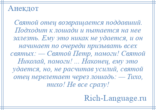 
    Святой отец возвращается поддавший. Подходит к лошади и пытается на нее залезть. Ему это никак не удается, и он начинает по очереди призывать всех святых: — Святой Петр, помоги! Святой Николай, помоги! ... Наконец, ему это удается, но, не расчитав усилий, святой отец перелетает через лошадь: — Тихо, тихо! Не все сразу!