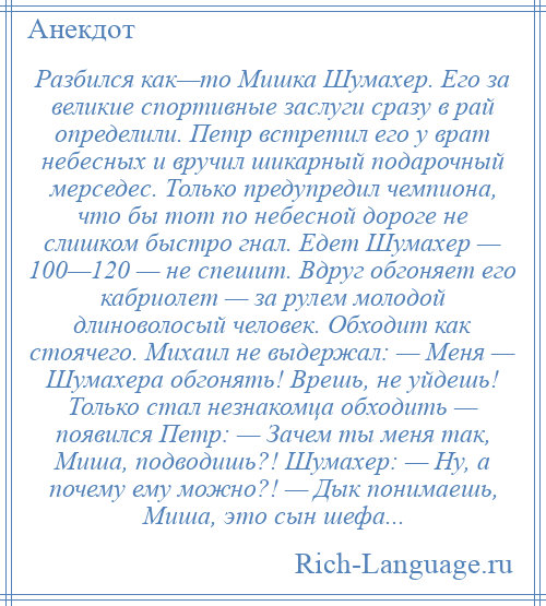 
    Разбился как—то Мишка Шумахер. Его за великие спортивные заслуги сразу в рай определили. Петр встретил его у врат небесных и вручил шикарный подарочный мерседес. Только предупредил чемпиона, что бы тот по небесной дороге не слишком быстро гнал. Едет Шумахер — 100—120 — не спешит. Вдруг обгоняет его кабриолет — за рулем молодой длиноволосый человек. Обходит как стоячего. Михаил не выдержал: — Меня — Шумахера обгонять! Врешь, не уйдешь! Только стал незнакомца обходить — появился Петр: — Зачем ты меня так, Миша, подводишь?! Шумахер: — Ну, а почему ему можно?! — Дык понимаешь, Миша, это сын шефа...