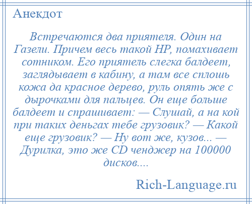 
    Встречаются два приятеля. Один на Газели. Причем весь такой НР, помахивает сотником. Его приятель слегка балдеет, заглядывает в кабину, а там все сплошь кожа да красное дерево, руль опять же с дырочками для пальцев. Он еще больше балдеет и спрашивает: — Слушай, а на кой при таких деньгах тебе грузовик? — Какой еще грузовик? — Ну вот же, кузов... — Дурилка, это же СD ченджер на 100000 дисков....