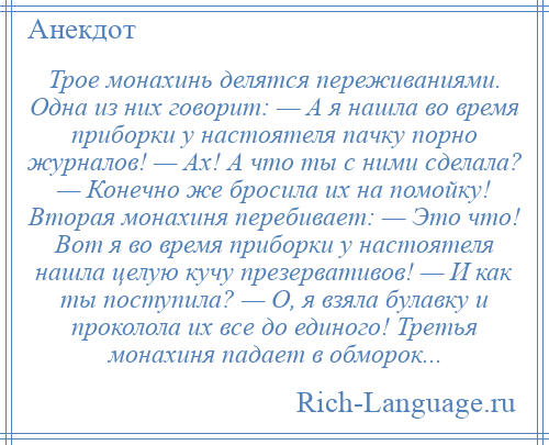 
    Трое монахинь делятся переживаниями. Одна из них говорит: — А я нашла во время приборки у настоятеля пачку порно журналов! — Ах! А что ты с ними сделала? — Конечно же бросила их на помойку! Вторая монахиня перебивает: — Это что! Вот я во время приборки у настоятеля нашла целую кучу презервативов! — И как ты поступила? — О, я взяла булавку и проколола их все до единого! Третья монахиня падает в обморок...