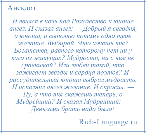 
    И явился в ночь под Рождество к юноше ангел. И сказал ангел: — Добрый я сегодня, о юноша, и выполню потому одно твое желание. Выбирай. Что хочешь ты? Богатства, равного которому нет ни у кого из живущих? Мудрости, ни с чем не сравнимой? Или любви такой, что зажигает звезды и сердца поэтов? И рассудительный юноша выбрал мудрость. И исполнил ангел желание. И спросил: — Ну, а что ты скажешь теперь, о Мудрейший? И сказал Мудрейший: — Деньгами брать надо было!