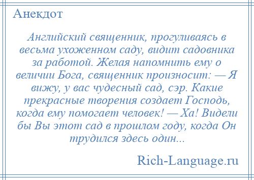 
    Английский священник, прогуливаясь в весьма ухоженном саду, видит садовника за работой. Желая напомнить ему о величии Бога, священник произносит: — Я вижу, у вас чудесный сад, сэр. Какие прекрасные творения создает Господь, когда ему помогает человек! — Ха! Видели бы Вы этот сад в прошлом году, когда Он трудился здесь один...