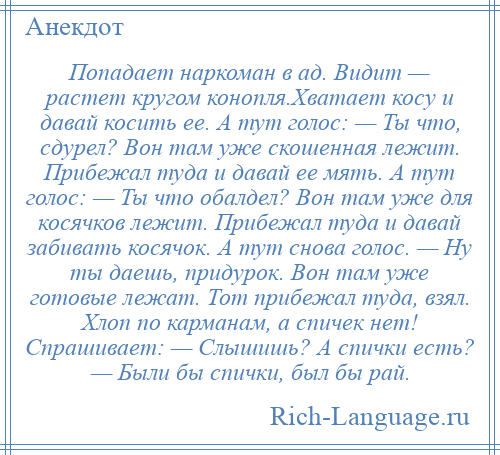 
    Попадает наркоман в ад. Видит — растет кругом конопля.Хватает косу и давай косить ее. А тут голос: — Ты что, сдурел? Вон там уже скошенная лежит. Прибежал туда и давай ее мять. А тут голос: — Ты что обалдел? Вон там уже для косячков лежит. Прибежал туда и давай забивать косячок. А тут снова голос. — Ну ты даешь, придурок. Вон там уже готовые лежат. Тот прибежал туда, взял. Хлоп по карманам, а спичек нет! Спрашивает: — Слышишь? А спички есть? — Были бы спички, был бы рай.