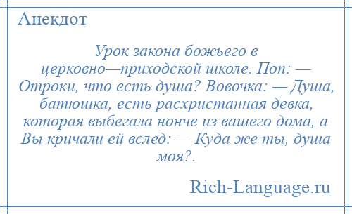 
    Урок закона божьего в церковно—приходской школе. Поп: — Отроки, что есть душа? Вовочка: — Душа, батюшка, есть расхристанная девка, которая выбегала нонче из вашего дома, а Вы кричали ей вслед: — Куда же ты, душа моя?.