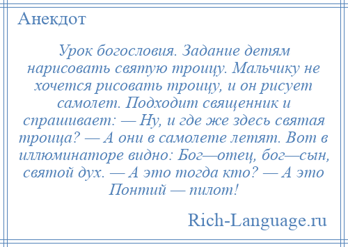 
    Урок богословия. Задание детям нарисовать святую троицу. Мальчику не хочется рисовать троицу, и он рисует самолет. Подходит священник и спрашивает: — Ну, и где же здесь святая троица? — А они в самолете летят. Вот в иллюминаторе видно: Бог—отец, бог—сын, святой дух. — А это тогда кто? — А это Понтий — пилот!