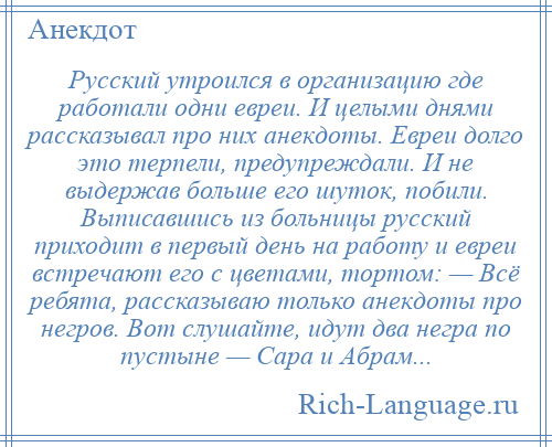 
    Русский утроился в организацию где работали одни евреи. И целыми днями рассказывал про них анекдоты. Евреи долго это терпели, предупреждали. И не выдержав больше его шуток, побили. Выписавшись из больницы русский приходит в первый день на работу и евреи встречают его с цветами, тортом: — Всё ребята, рассказываю только анекдоты про негров. Вот слушайте, идут два негра по пустыне — Сара и Абрам...