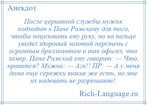 
    После церковной службы мужик подходит к Папе Римскому для того, чтобы поцеловать ему руку, но на пальце увидел здоровый золотой перстень с огромным бриллиантом и так офигел, что замер. Папа Римский ему говорит: — Что, нравится? Мужик: — Ага!! ПР: — А у меня дома еще сережки такие же есть, но мне их надевать не разрешают!.