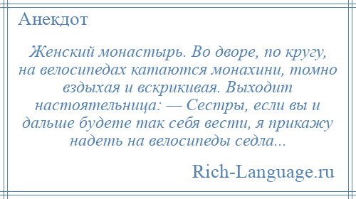 
    Женский монастырь. Во дворе, по кругу, на велосипедах катаются монахини, томно вздыхая и вскрикивая. Выходит настоятельница: — Сестры, если вы и дальше будете так себя вести, я прикажу надеть на велосипеды седла...