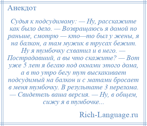 
    Судья к подсудимому: — Ну, расскажите как было дело. — Возвращаюсь я домой по раньше, смотрю — кто—то был у жены, я на балкон, а там мужик в трусах бежит. Ну я тумбочку схватил и в него. — Пострадавший, а вы что скажите? — Вот уже 5 лет я бегаю под окнами этого дома, а в то утро бегу тут выскакивает подсудимый на балкон и с матами бросает в меня тумбочку. В результате 3 перелома. — Свидетель ваша версия. — Ну, в общем, сижу я в тумбочке...