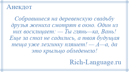 
    Собравшиеся на деревенскую свадьбу друзья жениха смотрят в окно. Один из них восклицает: — Ты глянь—ка, Вань! Еще за стол не садились, а твоя будущая теща уже лезгинку пляшет! — А—а, да это крыльцо обледенело!