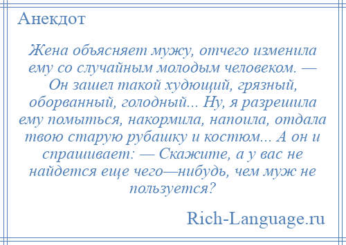 
    Жена объясняет мужу, отчего изменила ему со случайным молодым человеком. — Он зашел такой худющий, грязный, оборванный, голодный... Ну, я разрешила ему помыться, накормила, напоила, отдала твою старую рубашку и костюм... А он и спрашивает: — Скажите, а у вас не найдется еще чего—нибудь, чем муж не пользуется?