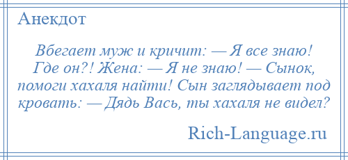 
    Вбегает муж и кричит: — Я все знаю! Где он?! Жена: — Я не знаю! — Сынок, помоги хахаля найти! Сын заглядывает под кровать: — Дядь Вась, ты хахаля не видел?