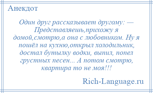 
    Один друг рассказывает другому: — Представляешь,прихожу я домой,смотрю,а она с любовником. Ну я пошёл на кухню,открыл холодильник, достал бутылку водки, выпил, попел грустных песен... А потом смотрю, квартира то не моя!!!