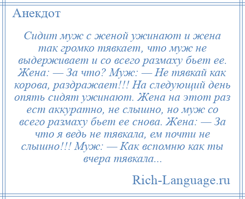 
    Сидит муж с женой ужинают и жена так громко тявкает, что муж не выдерживает и со всего размаху бьет ее. Жена: — За что? Муж: — Не тявкай как корова, раздражает!!! На следующий день опять сидят ужинают. Жена на этот раз ест аккуратно, не слышно, но муж со всего размаху бьет ее снова. Жена: — За что я ведь не тявкала, ем почти не слышно!!! Муж: — Как вспомню как ты вчера тявкала...