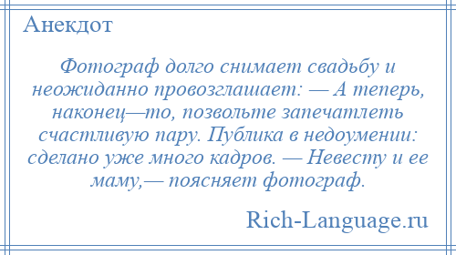 
    Фотограф долго снимает свадьбу и неожиданно провозглашает: — А теперь, наконец—то, позвольте запечатлеть счастливую пару. Публика в недоумении: сделано уже много кадров. — Невесту и ее маму,— поясняет фотограф.