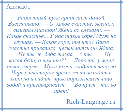 
    Радостный муж прибегает домой. Взволновано: — О, какое счастье, жена, я выиграл миллион! Жена со слезами: — Какое счастье... У нас такое горе! Муж не слушая: — Какое горе, ты что! Такое счастье привалило, целый миллион! Жена: — Ну ты че, беда такая... А ты... — Ну какая беда, о чем ты?! — Дорогой, у меня мама умерла... Муж молча уходит в ванную. Через некоторое время жена заходит в ванную и видит: муж обрызгивает лицо водой и приговаривает: — Во прет—та, во прет!