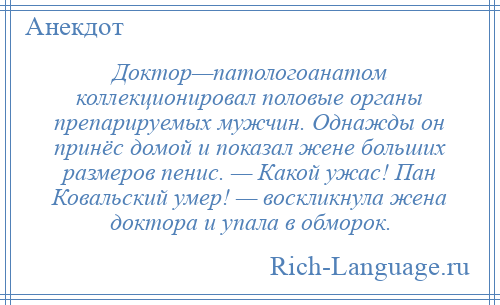 
    Доктор—патологоанатом коллекционировал половые органы препарируемых мужчин. Однажды он принёс домой и показал жене больших размеров пенис. — Какой ужас! Пан Ковальский умер! — воскликнула жена доктора и упала в обморок.