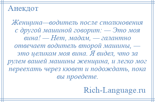 
    Женщина—водитель после столкновения с другой машиной говорит: — Это моя вина! — Нет, мадам, — галантно отвечает водитель второй машины, — это целиком моя вина. Я видел, что за рулем вашей машины женщина, и легко мог переехать через кювет и подождать, пока вы проедете.