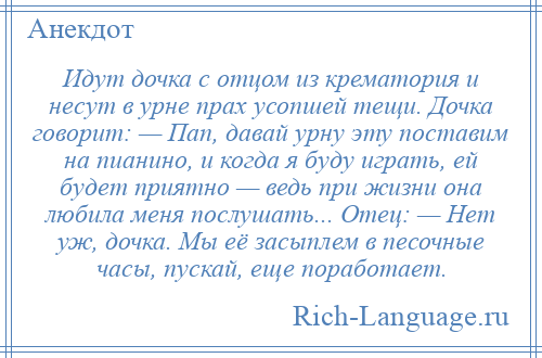 
    Идут дочка с отцом из крематория и несут в урне прах усопшей тещи. Дочка говорит: — Пап, давай урну эту поставим на пианино, и когда я буду играть, ей будет приятно — ведь при жизни она любила меня послушать... Отец: — Нет уж, дочка. Мы её засыплем в песочные часы, пускай, еще поработает.