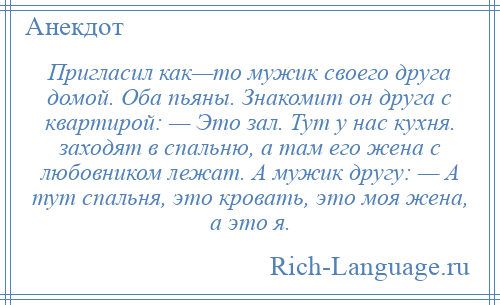 
    Пригласил как—то мужик своего друга домой. Оба пьяны. Знакомит он друга с квартирой: — Это зал. Тут у нас кухня. заходят в спальню, а там его жена с любовником лежат. А мужик другу: — А тут спальня, это кровать, это моя жена, а это я.