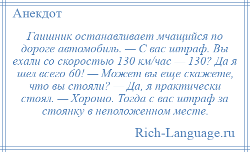 
    Гаишник останавливает мчащийся по дороге автомобиль. — С вас штраф. Вы ехали со скоростью 130 км/час — 130? Да я шел всего 60! — Может вы еще скажете, что вы стояли? — Да, я практически стоял. — Хорошо. Тогда с вас штраф за стоянку в неположенном месте.