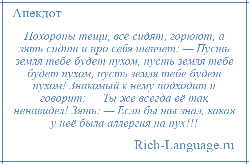 
    Похороны тещи, все сидят, горюют, а зять сидит и про себя шепчет: — Пусть земля тебе будет пухом, пусть земля тебе будет пухом, пусть земля тебе будет пухом! Знакомый к нему подходит и говорит: — Ты же всегда её так ненавидел! Зять: — Если бы ты знал, какая у неё была аллергия на пух!!!