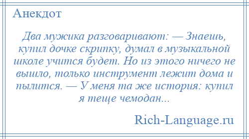 
    Два мужика разговаривают: — Знаешь, купил дочке скрипку, думал в музыкальной школе учится будет. Но из этого ничего не вышло, только инструмент лежит дома и пылится. — У меня та же история: купил я теще чемодан...