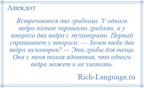 
    Встречаются два грибника. У одного ведро полное хорошими грибами, а у второго два ведра с мухоморами. Первый спрашивает у второго: — Зачем тебе два ведра мухоморов? — Эти грибы для тещи. Она у меня такая ядовитая, что одного ведра может и не хватить.