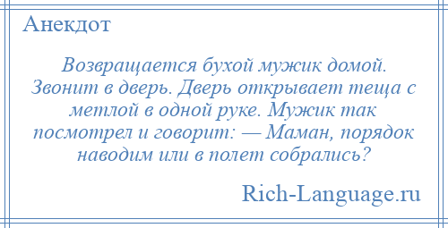 
    Возвращается бухой мужик домой. Звонит в дверь. Дверь открывает теща с метлой в одной руке. Мужик так посмотрел и говорит: — Маман, порядок наводим или в полет собрались?