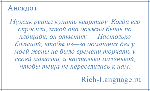 
    Мужик решил купить квартиру. Когда его спросили, какой она должна быть по площади, он ответил: — Настолько большой, чтобы из—за домашних дел у моей жены не было времени торчать у своей мамочки, и настолько маленькой, чтобы теща не переселилась к нам.