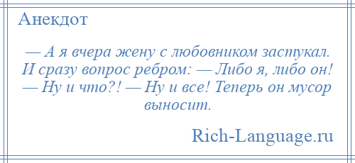 
    — А я вчера жену с любовником застукал. И сразу вопрос ребром: — Либо я, либо он! — Ну и что?! — Ну и все! Теперь он мусор выносит.