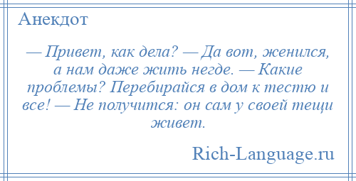 
    — Привет, как дела? — Да вот, женился, а нам даже жить негде. — Какие проблемы? Перебирайся в дом к тестю и все! — Не получится: он сам у своей тещи живет.