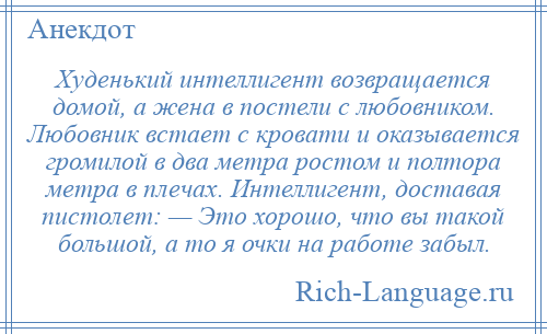 
    Худенький интеллигент возвращается домой, а жена в постели с любовником. Любовник встает с кровати и оказывается громилой в два метра ростом и полтора метра в плечах. Интеллигент, доставая пистолет: — Это хорошо, что вы такой большой, а то я очки на работе забыл.