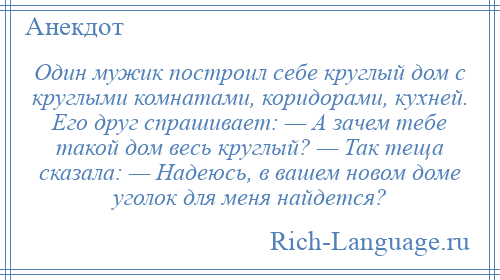 
    Один мужик построил себе круглый дом с круглыми комнатами, коридорами, кухней. Его друг спрашивает: — А зачем тебе такой дом весь круглый? — Так теща сказала: — Надеюсь, в вашем новом доме уголок для меня найдется?
