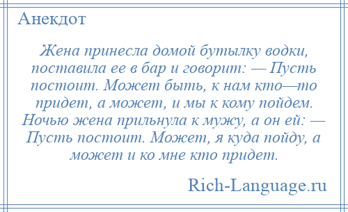 
    Жена принесла домой бутылку водки, поставила ее в бар и говорит: — Пусть постоит. Может быть, к нам кто—то придет, а может, и мы к кому пойдем. Ночью жена прильнула к мужу, а он ей: — Пусть постоит. Может, я куда пойду, а может и ко мне кто придет.