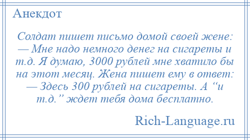
    Солдат пишет письмо домой своей жене: — Мне надо немного денег на сигареты и т.д. Я думаю, 3000 рублей мне хватило бы на этот месяц. Жена пишет ему в ответ: — Здесь 300 рублей на сигареты. А “и т.д.” ждет тебя дома бесплатно.