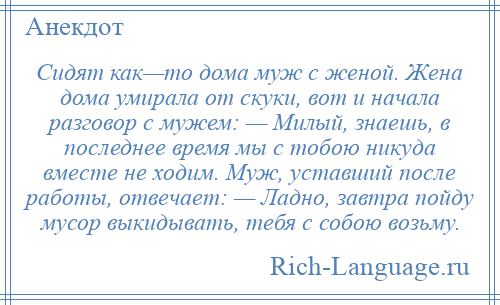 
    Сидят как—то дома муж с женой. Жена дома умирала от скуки, вот и начала разговор с мужем: — Милый, знаешь, в последнее время мы с тобою никуда вместе не ходим. Муж, уставший после работы, отвечает: — Ладно, завтра пойду мусор выкидывать, тебя с собою возьму.