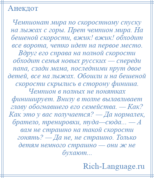 
    Чемпионат мира по скоростному спуску на лыжах с горы. Прет чемпион мира. На бешеной скорости, вжик! вжик! обходит все ворота, четко идет на первое место. Вдруг его справа на полной скорости обходит семья новых русских — спереди папа, сзади мама, последними прут двое детей, все на лыжах. Обошли и на бешеной скорости скрылись в сторону финиша. Чемпион в полных не понятках финиширует. Внизу в толпе вылавливает главу обогнавшего его семейства. — Как? Как это у вас получается? — Да нормалек, братело, тренировки, туда—сюда... — А вам не страшно на такой скорости гонять? — Да не, не страшно. Только детям немного страшно — они ж не бухают...