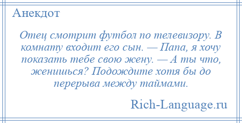 
    Отец смотрит футбол по телевизору. В комнату входит его сын. — Папа, я хочу показать тебе свою жену. — А ты что, женишься? Подождите хотя бы до перерыва между таймами.