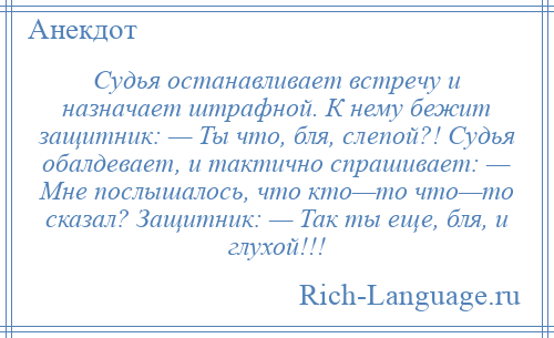 
    Судья останавливает встречу и назначает штрафной. К нему бежит защитник: — Ты что, бля, слепой?! Судья обалдевает, и тактично спрашивает: — Мне послышалось, что кто—то что—то сказал? Защитник: — Так ты еще, бля, и глухой!!!