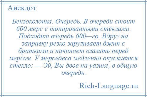 
    Бензоколонка. Очередь. В очереди стоит 600 мерс с тонированными стёклами. Подходит очередь 600—го. Вдруг на заправку резко заруливает джип с братками и начинает влазить перед мерсом. У мерседеса медленно опускается стекло: — Эй, Вы двое на уазике, в общую очередь.