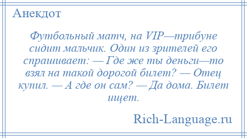 
    Футбольный матч, на VIP—трибуне сидит мальчик. Один из зрителей его спрашивает: — Где же ты деньги—то взял на такой дорогой билет? — Отец купил. — А где он сам? — Да дома. Билет ищет.