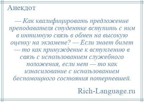 
    — Как квалифицировать предложение преподавателя студентке вступить с ним в интимную связь в обмен на высокую оценку на экзамене? — Если знает билет — то как принуждение к вступлению в связь с использованием служебного положения, если нет — то как изнасилование с использованием беспомощного состояния потерпевшей.