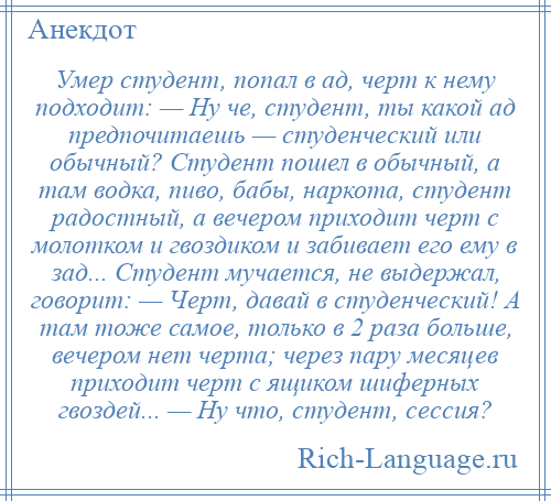 
    Умер студент, попал в ад, черт к нему подходит: — Ну че, студент, ты какой ад предпочитаешь — студенческий или обычный? Студент пошел в обычный, а там водка, пиво, бабы, наркота, студент радостный, а вечером приходит черт с молотком и гвоздиком и забивает его ему в зад... Студент мучается, не выдержал, говорит: — Черт, давай в студенческий! А там тоже самое, только в 2 раза больше, вечером нет черта; через пару месяцев приходит черт с ящиком шиферных гвоздей... — Ну что, студент, сессия?