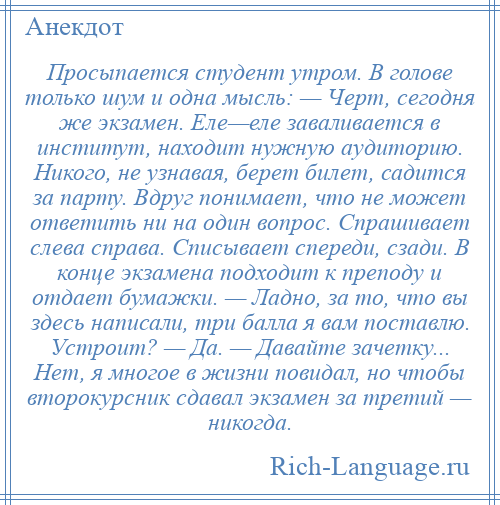 
    Просыпается студент утром. В голове только шум и одна мысль: — Черт, сегодня же экзамен. Еле—еле заваливается в институт, находит нужную аудиторию. Никого, не узнавая, берет билет, садится за парту. Вдруг понимает, что не может ответить ни на один вопрос. Спрашивает слева справа. Списывает спереди, сзади. В конце экзамена подходит к преподу и отдает бумажки. — Ладно, за то, что вы здесь написали, три балла я вам поставлю. Устроит? — Да. — Давайте зачетку... Нет, я многое в жизни повидал, но чтобы второкурсник сдавал экзамен за третий — никогда.