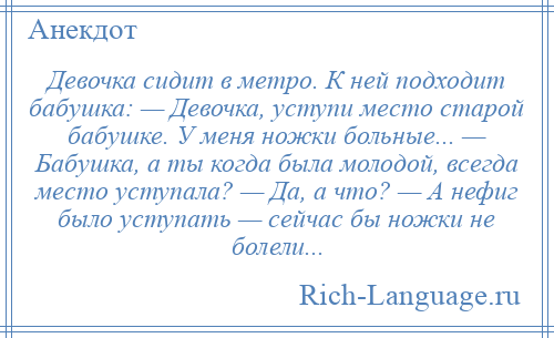 
    Девочка сидит в метро. К ней подходит бабушка: — Девочка, уступи место старой бабушке. У меня ножки больные... — Бабушка, а ты когда была молодой, всегда место уступала? — Да, а что? — А нефиг было уступать — сейчас бы ножки не болели...