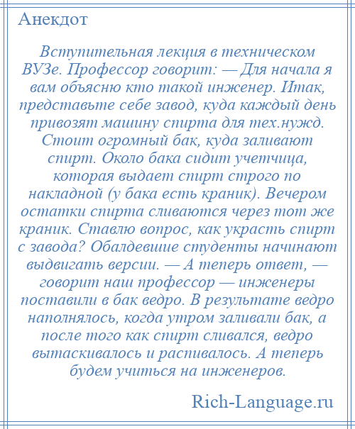 
    Вступительная лекция в техническом ВУЗе. Профессор говорит: — Для начала я вам объясню кто такой инженер. Итак, представьте себе завод, куда каждый день привозят машину спирта для тех.нужд. Стоит огромный бак, куда заливают спирт. Около бака сидит учетчица, которая выдает спирт строго по накладной (у бака есть краник). Вечером остатки спирта сливаются через тот же краник. Ставлю вопрос, как украсть спирт с завода? Обалдевшие студенты начинают выдвигать версии. — А теперь ответ, — говорит наш профессор — инженеры поставили в бак ведро. В результате ведро наполнялось, когда утром заливали бак, а после того как спирт сливался, ведро вытаскивалось и распивалось. А теперь будем учиться на инженеров.